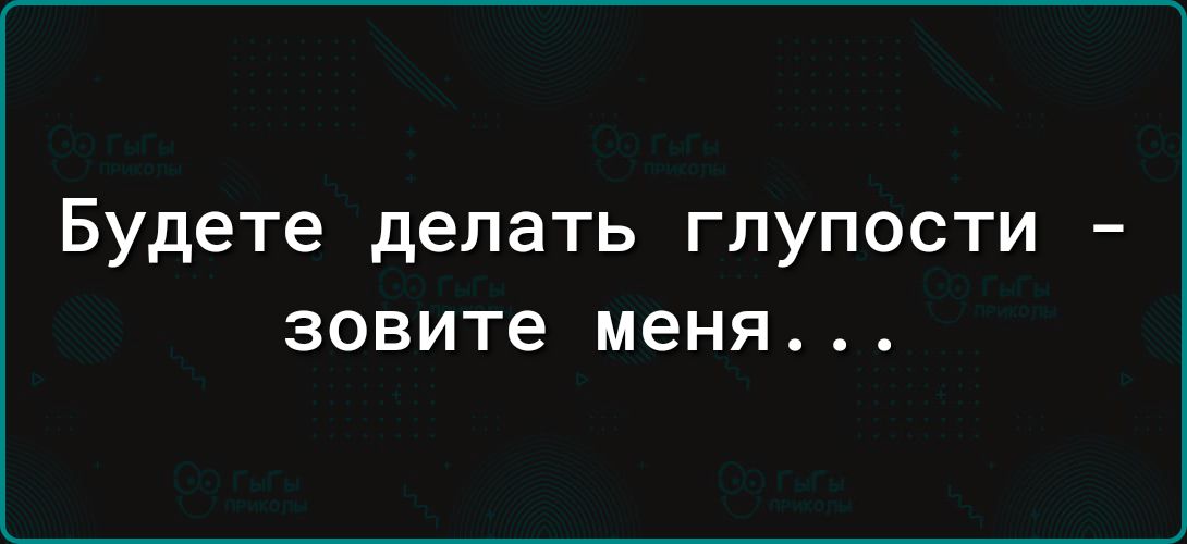 Будете делать ГЛУПОСТИ зовите меня