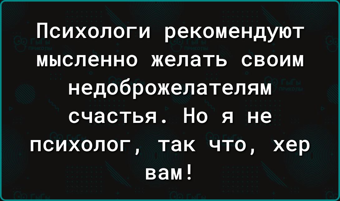 ПСИХОЛОГИ рекомендуют мысленно желать СВОИМ недоброжелателям счастья Но я не психолог так что хер вам