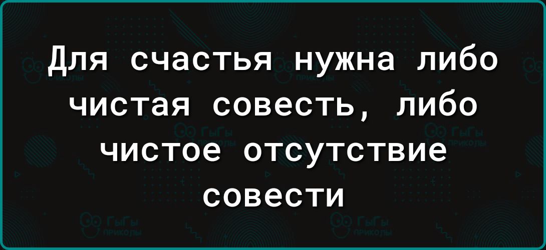 для счастья нужна либо чистая совесть либо чистое ОТСУТСТВИЕ совести