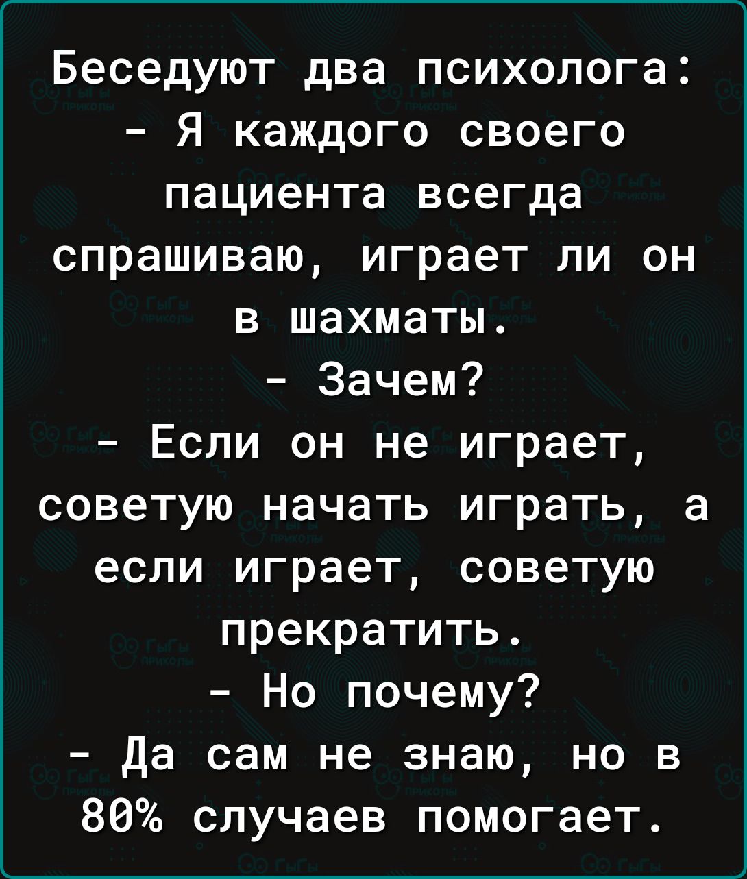 Беседуют два психолога Я каждого своего пациента всегда спрашиваю играет ли он в шахматы Зачем Если он не играет советую начать играть а если играет советую прекратить Но почему да сам не знаю но в 80 случаев помогает