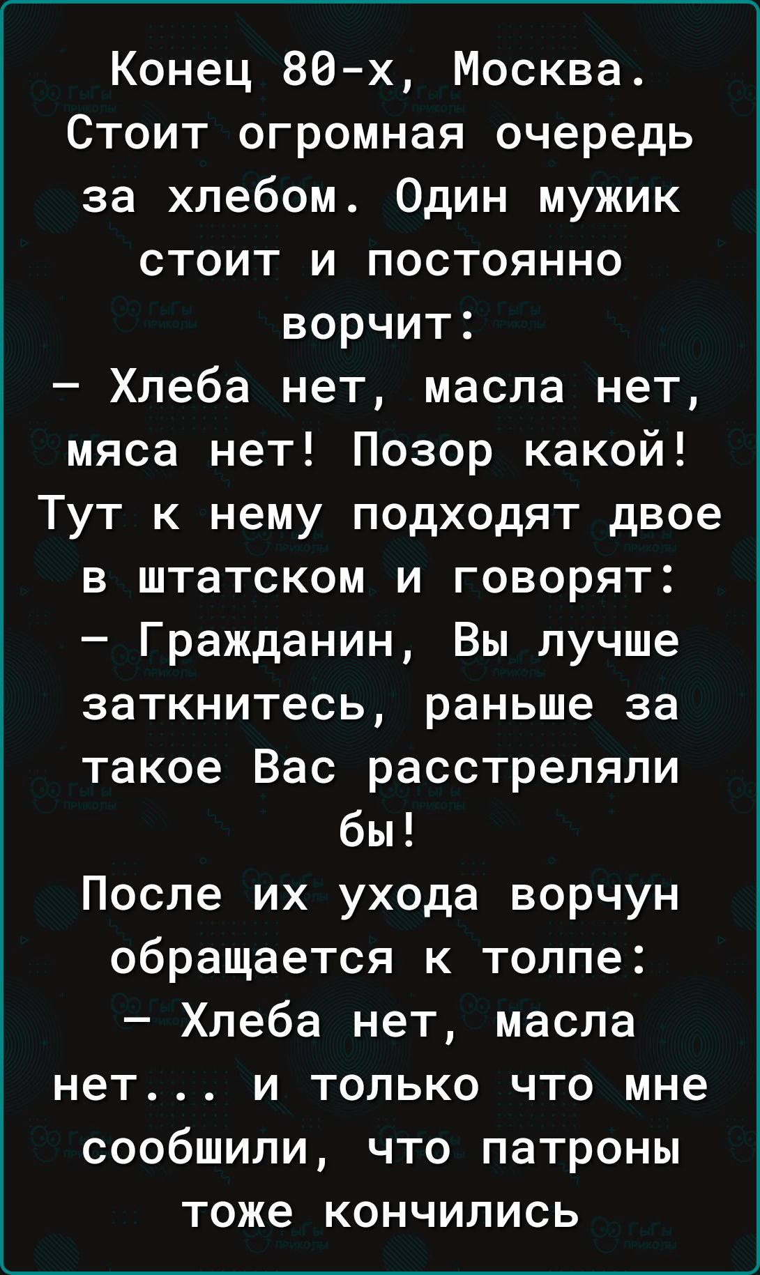 Конец 86 х Москва Стоит огромная очередь за хлебом Один мужик стоит и постоянно ворчит Хлеба нет масла нет мяса нет Позор какой Тут к нему подходят двое в штатском и говорят Гражданин Вы лучше заткнитесь раньше за такое Вас расстреляли бы После их ухода ворчун обращается к толпе Хлеба нет масла нет и только что мне сообщили что патроны тоже кончились