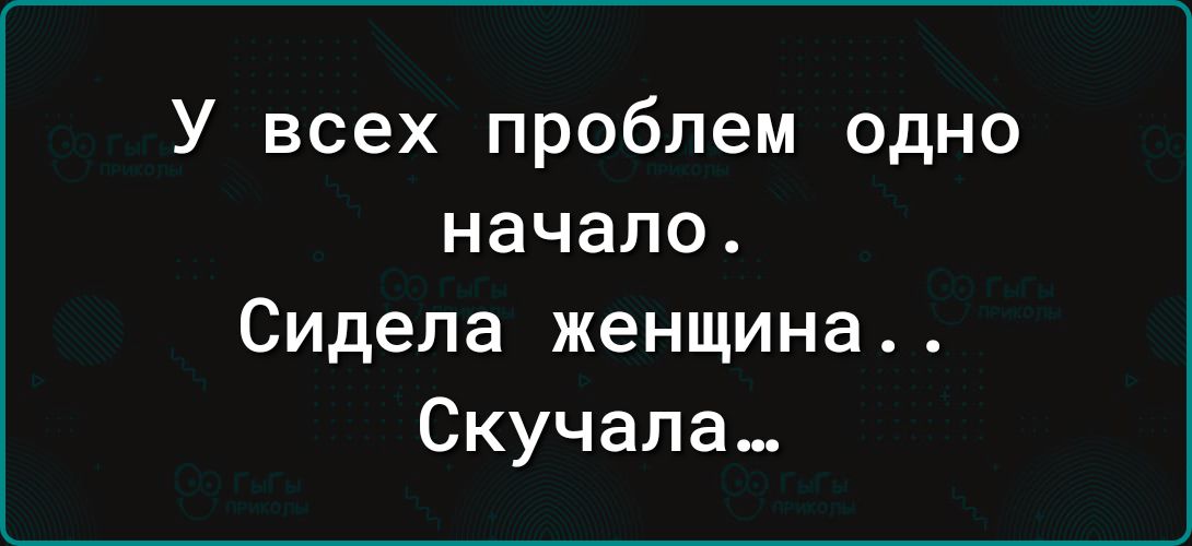 У всех проблем одно начало Сидела женщина Скучала_