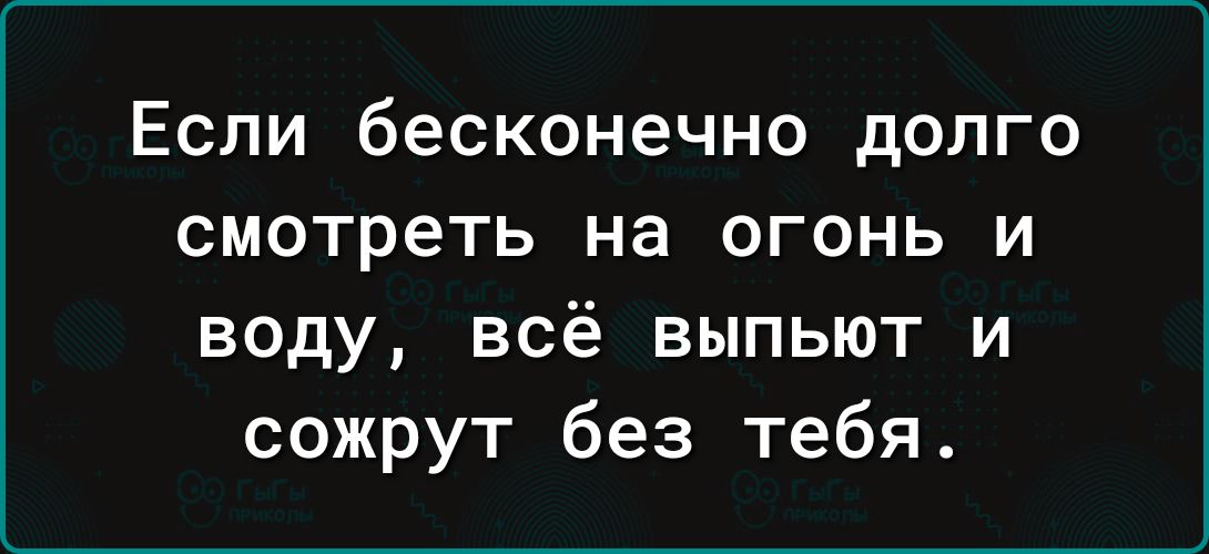 Если бесконечно долго смотреть на огонь и воду всё выпьют и сожрут без тебя