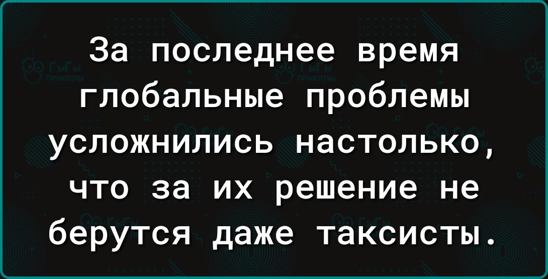 За последнее время глобальные проблемы усложнились настолько что за их решение не берутся даже таксисты