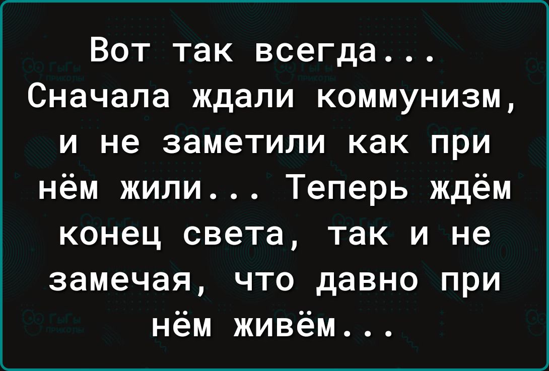 Вот так всегда Сначала ждали коммунизм и не заметили как при нём жили Теперь ждём конец света так и не замечая что давно при нём живём