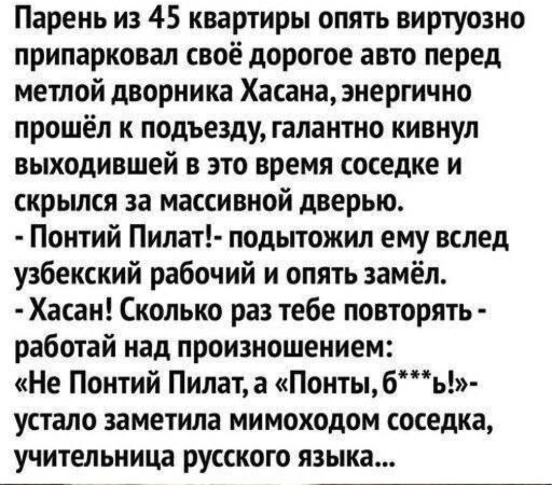 Парень из 45 квартиры опять виртуозно припаркован своё дорогое авто перед метлой дворника Хасана энергично прошёл к подъезду галантно кивнул выходившей в это время соседке и скрылся за массивной дверью Понтий Пилат подытожил ему вслед узбекский рабочий и опять замёл Хасан Сколько раз тебе повторять работай над произношением Не Понтий Пилата Понтыбь устало заметила мимоходом соседка учительница Рус