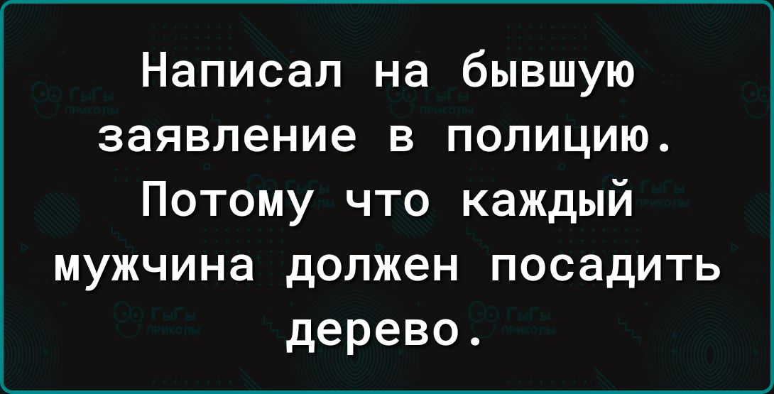 Написал на бывшую заявление в полицию Потому что каждый мужчина должен посадить дерево