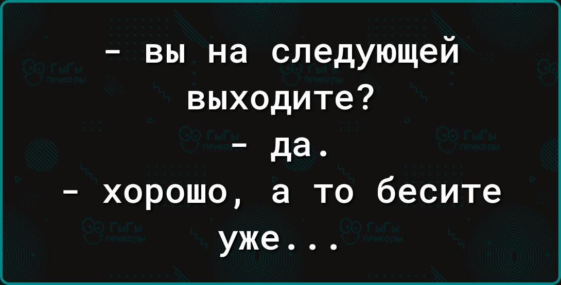 вы на следующей выходите да хорошо а то бесите уже