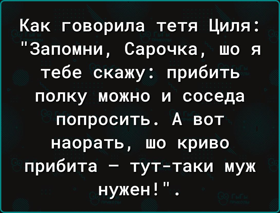 Как говорила тетя Циля Запомни Сарочка шо я тебе скажу прибить полку можно и соседа попросить А вот наорать шо криво прибита тут таки муж нужен