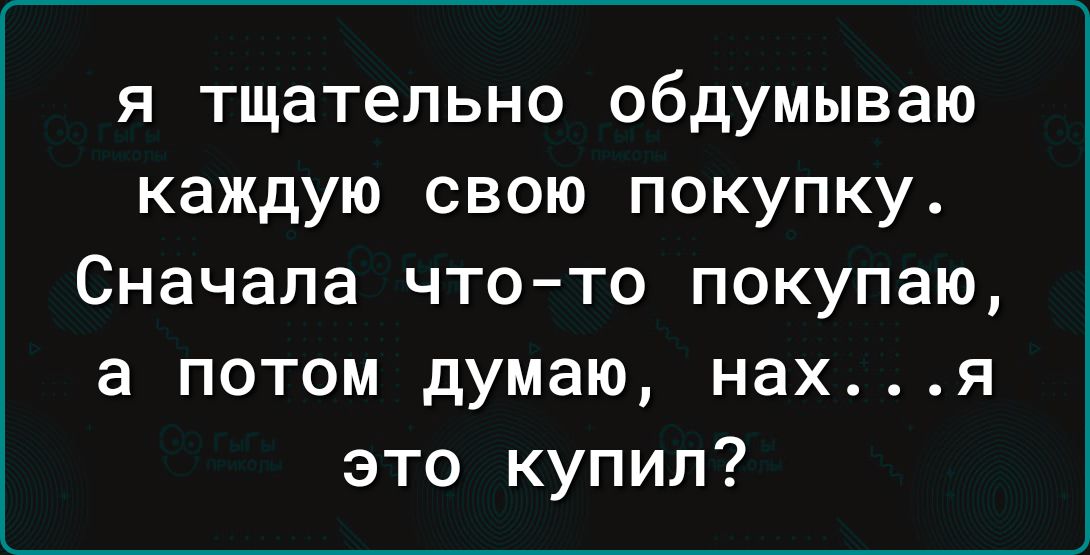 я тщательно обдумываю каждую свою покупку Сначала что то покупаю а потом думаю нахя это купил