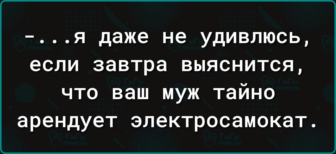 я даже не удивлюсь если завтра выяснится что ваш муж тайно арендует электросамокат