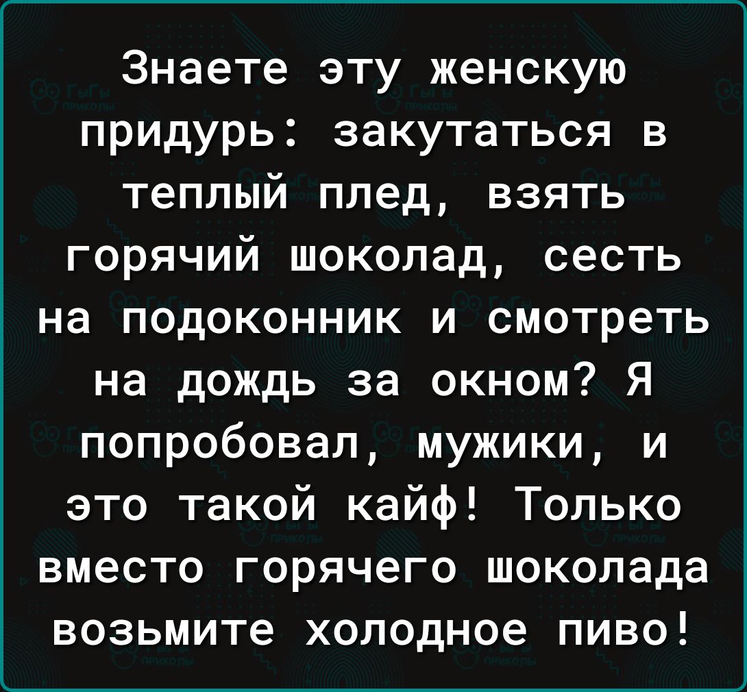 Знаете эту женскую придурь закутаться в теплый плед взять горячий шоколад сесть на подоконник и смотреть на дождь за окном Я попробовал мужики и это такой кайф Только вместо горячего шоколада возьмите холодное пиво