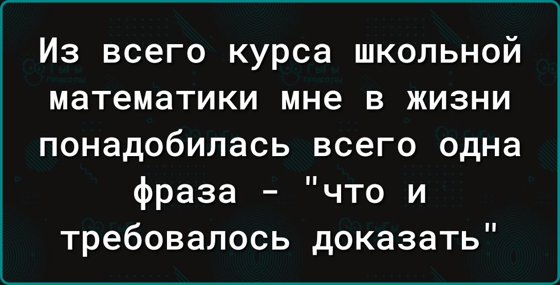 Из всего курса школьной математики мне в жизни понадобилась всего одна фраза что и требовалось доказать