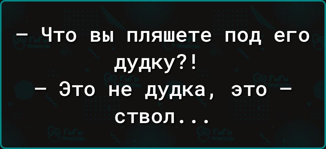 Что вы пляшете под его дудку Это не дудка это ствол