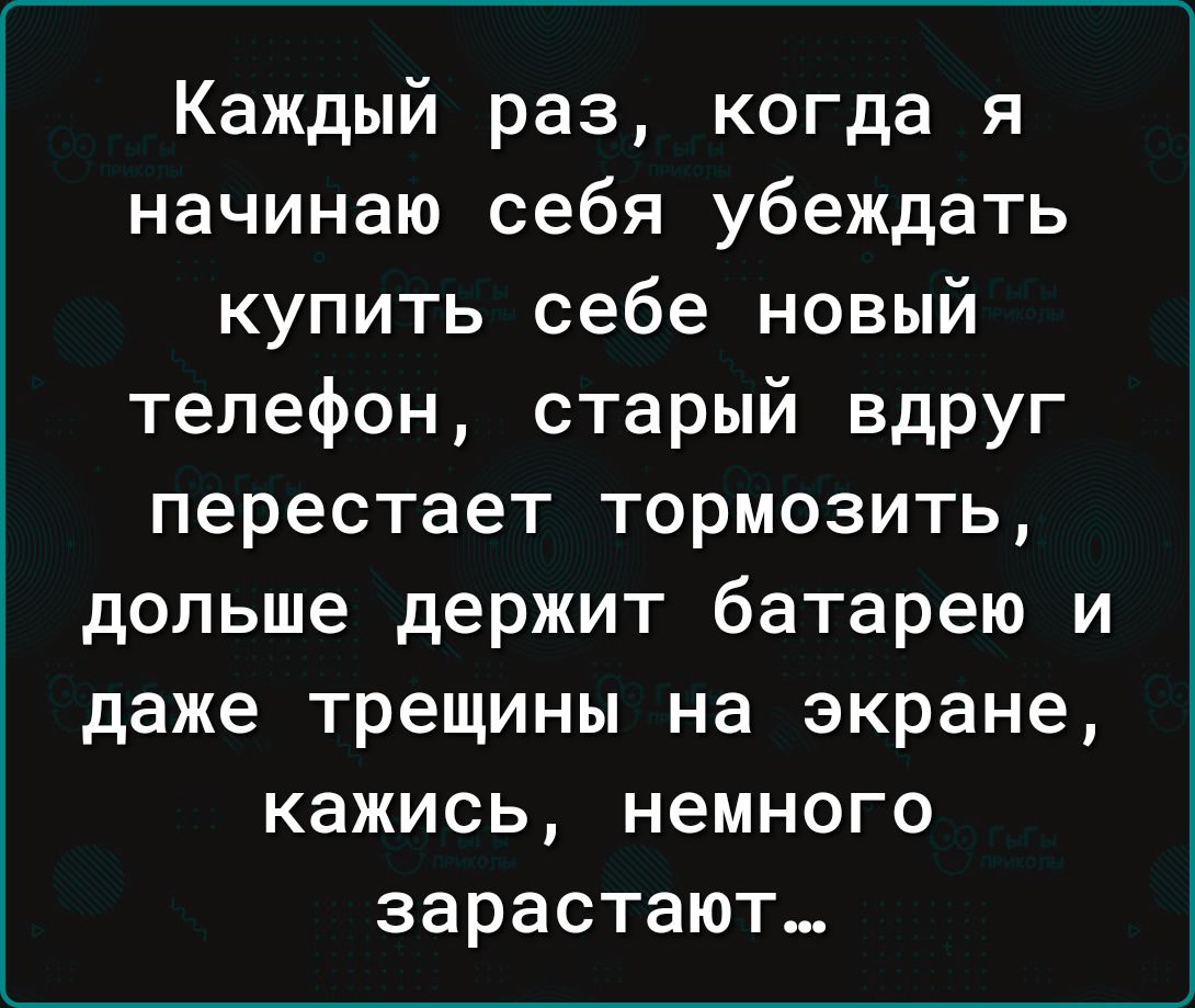 Каждый раз когда я начинаю себя убеждать купить себе новый телефон старый вдруг перестает тормозить дольше держит батарею и даже трещины на экране кажись немного зарастают