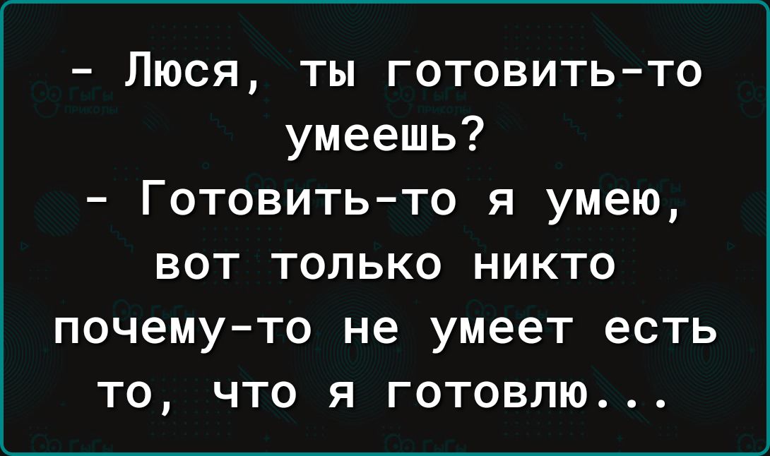 Люся ты готовить то умеешь Готовить то я умею вот только никто почему то не умеет есть то что я готовлю