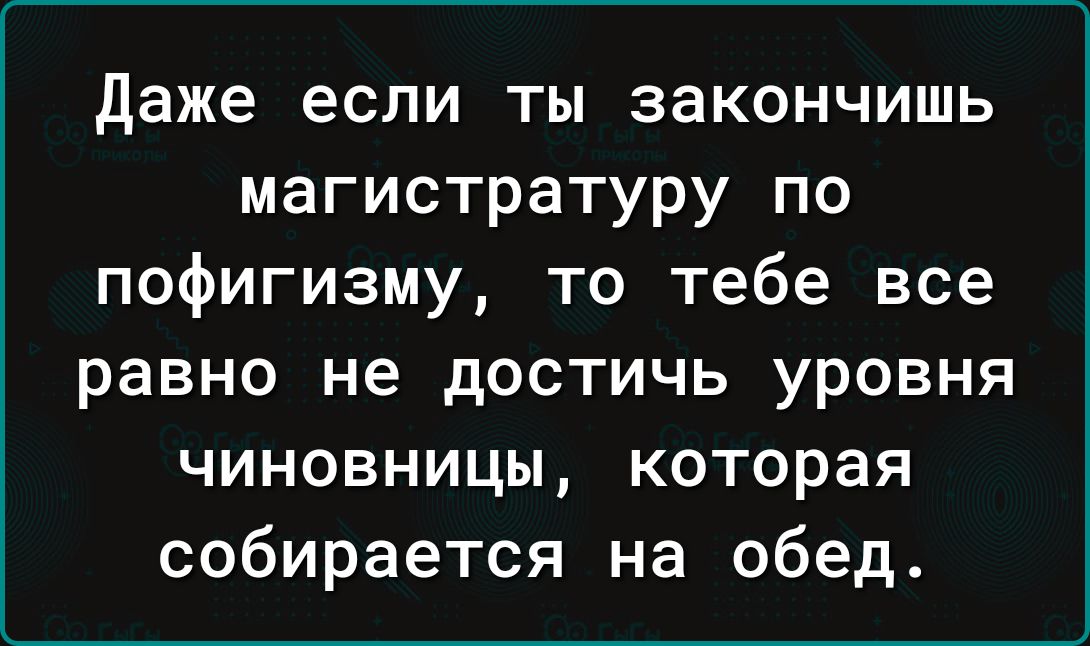 Даже если ты закончишь магистратуру по пофигизму то тебе все равно не достичь уровня чиновницы которая собирается на обед