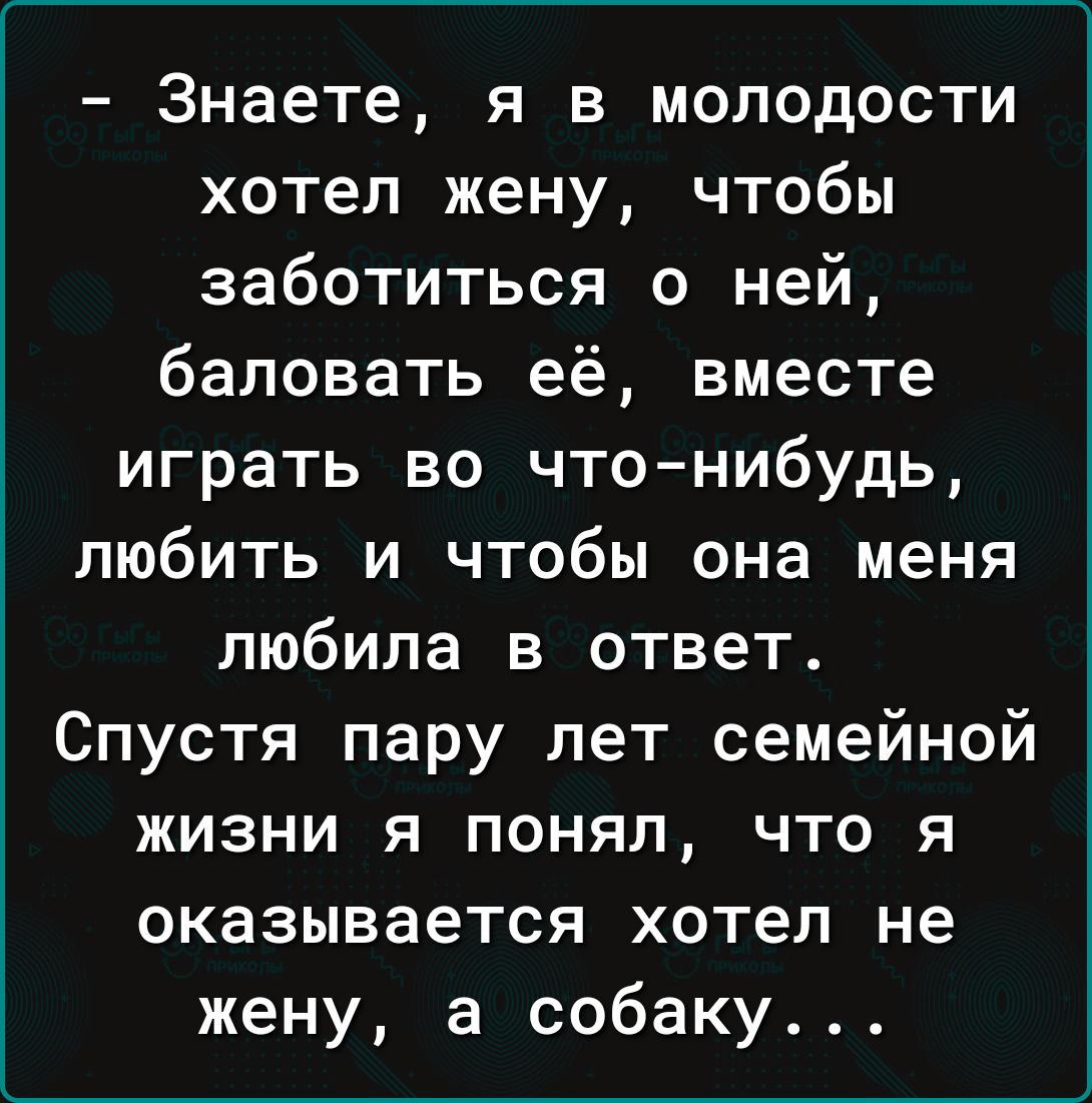 Знаете я в молодости хотел жену чтобы заботиться о ней баловать её вместе играть во что нибудь любить и чтобы она меня любила в ответ Спустя пару лет семейной жизни я понял что я оказывается хотел не жену а собаку