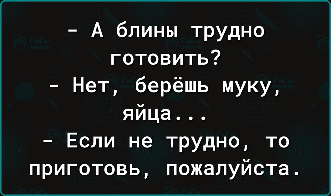 А блины трудно готовить Нет берёшь муку яйца Если не трудно то приготовь пожалуйста