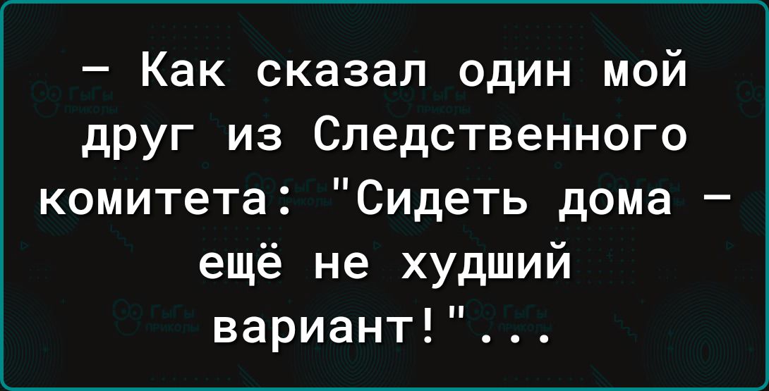 Как сказал один мой друг из Следственного комитета Сидеть дома ещё не худший вариант