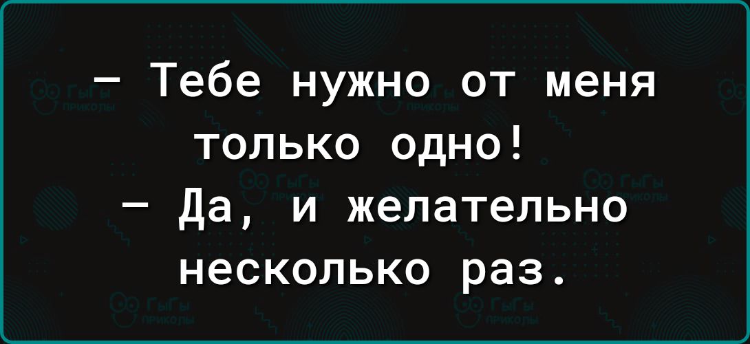 Тебе нужно от меня только одно Да и желательно несколько раз