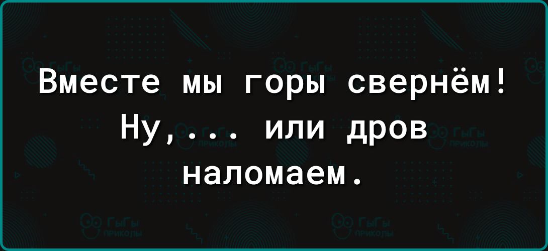 Вместе мы горы свернём Ну или дров наломаем