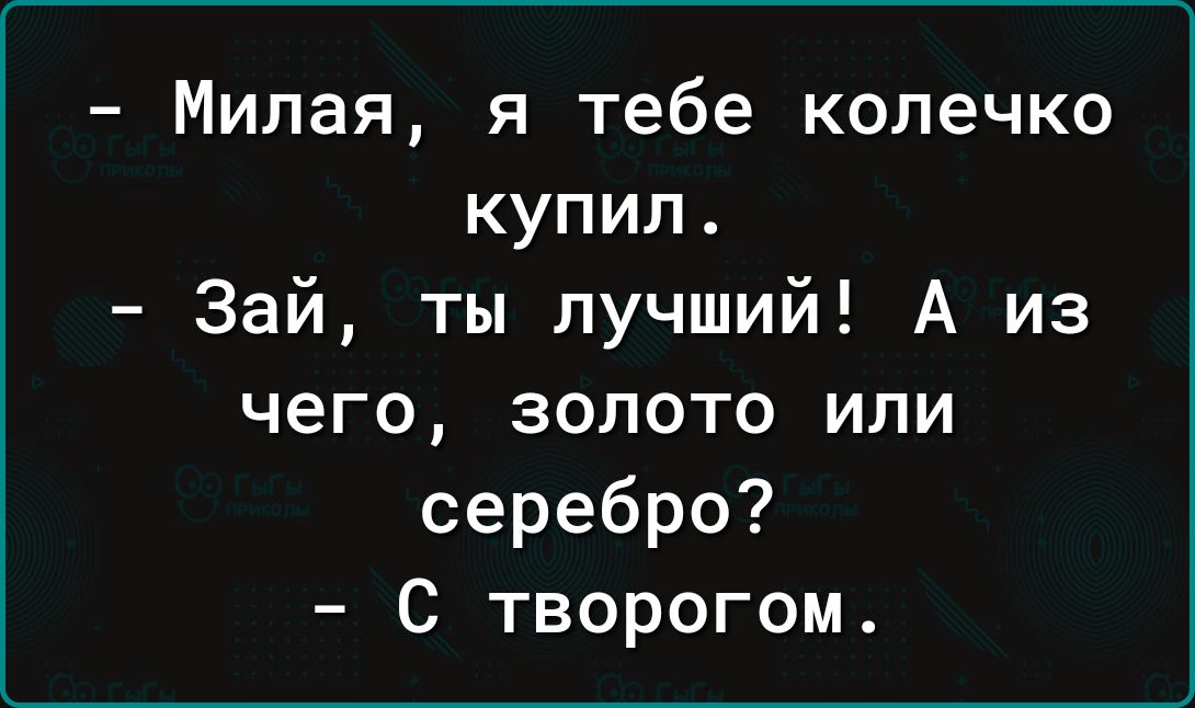 Милая я тебе колечко купил Зай ты лучший А из чего золото или серебро С творогом