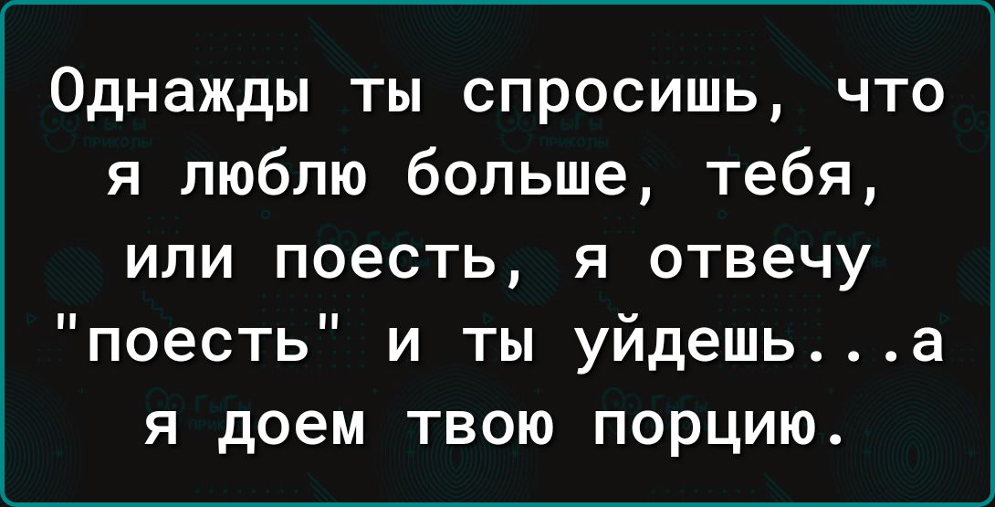 Однажды ты спросишь что я люблю больше тебя или поесть я отвечу поесть и ты уйдешь а я доем твою порцию