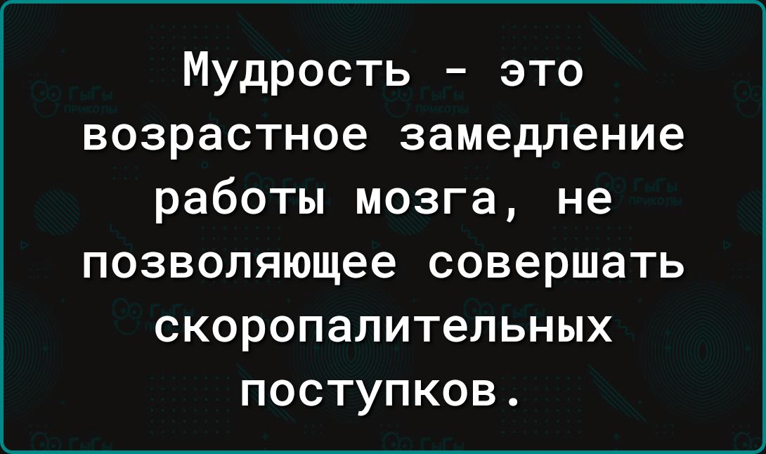 Мудрость это возрастное замедление работы мозга не позволяющее совершать скоропалительных поступков