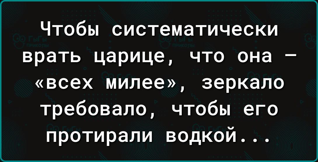 Чтобы систематически врать царице что она всех милее зеркало требовало чтобы его протирали водкой