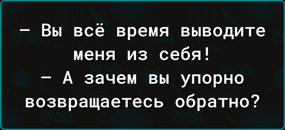 Вы всё время выводите меня из себя А зачем вы упорно возвращаетесь обратно