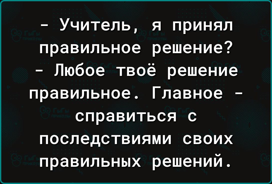 Учитель я принял правильное решение Любое твоё решение правильное Главное справиться с последствиями своих правильных решений