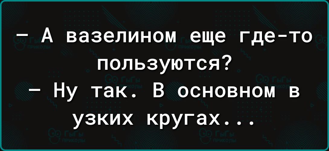 А вазелином еще где то пользуются Ну так В основном в узких кругах