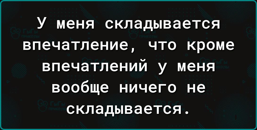 У меня складывается впечатление что кроме впечатлений у меня вообще ничего не складывается