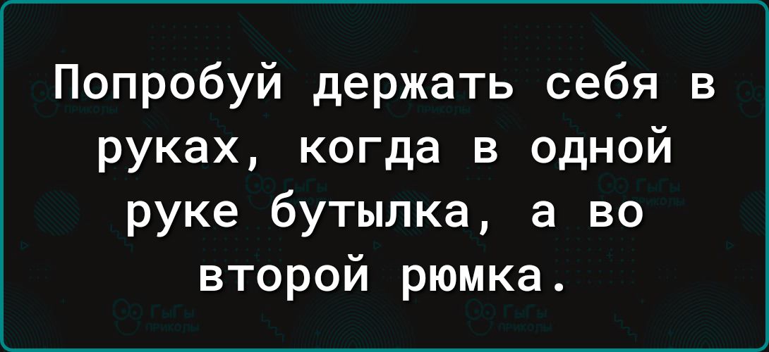 Попробуй держать себя в руках когда в одной руке бутылка а во второй рюмка