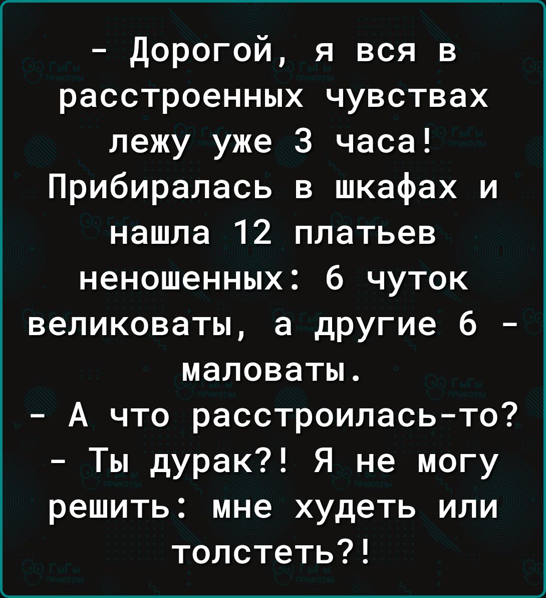 Дорогой я вся в расстроенных чувствах лежу уже 3 часа Прибиралась в шкафах и нашла 12 платьев неношенных 6 чуток великоваты а другие 6 маловаты А что расстроилась то Ты дурак Я не могу решить мне худеть или толстеть