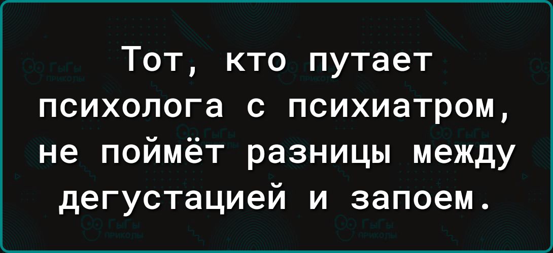 Тот кто путает психолога с психиатром не поймёт разницы между дегустацией и запоем