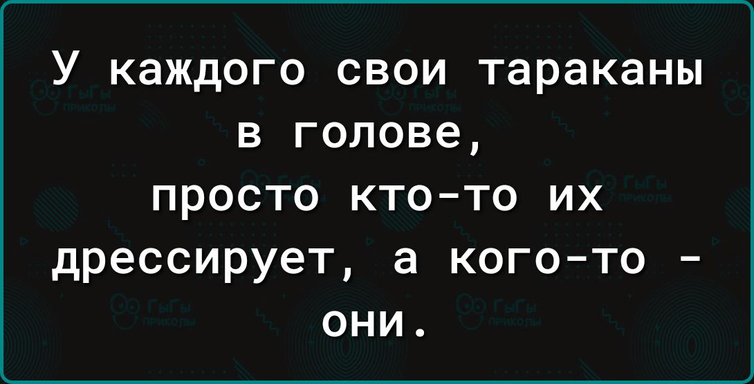 У каждого свои тараканы в голове просто кто то их дрессирует а кого то они