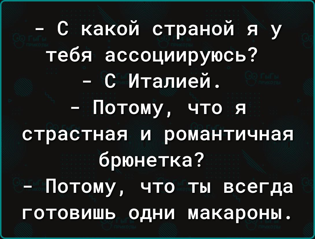 С какой страной я у тебя ассоциируюсь С Италией Потому что я страстная и романтичная брюнетка Потому что ты всегда готовишь одни макароны