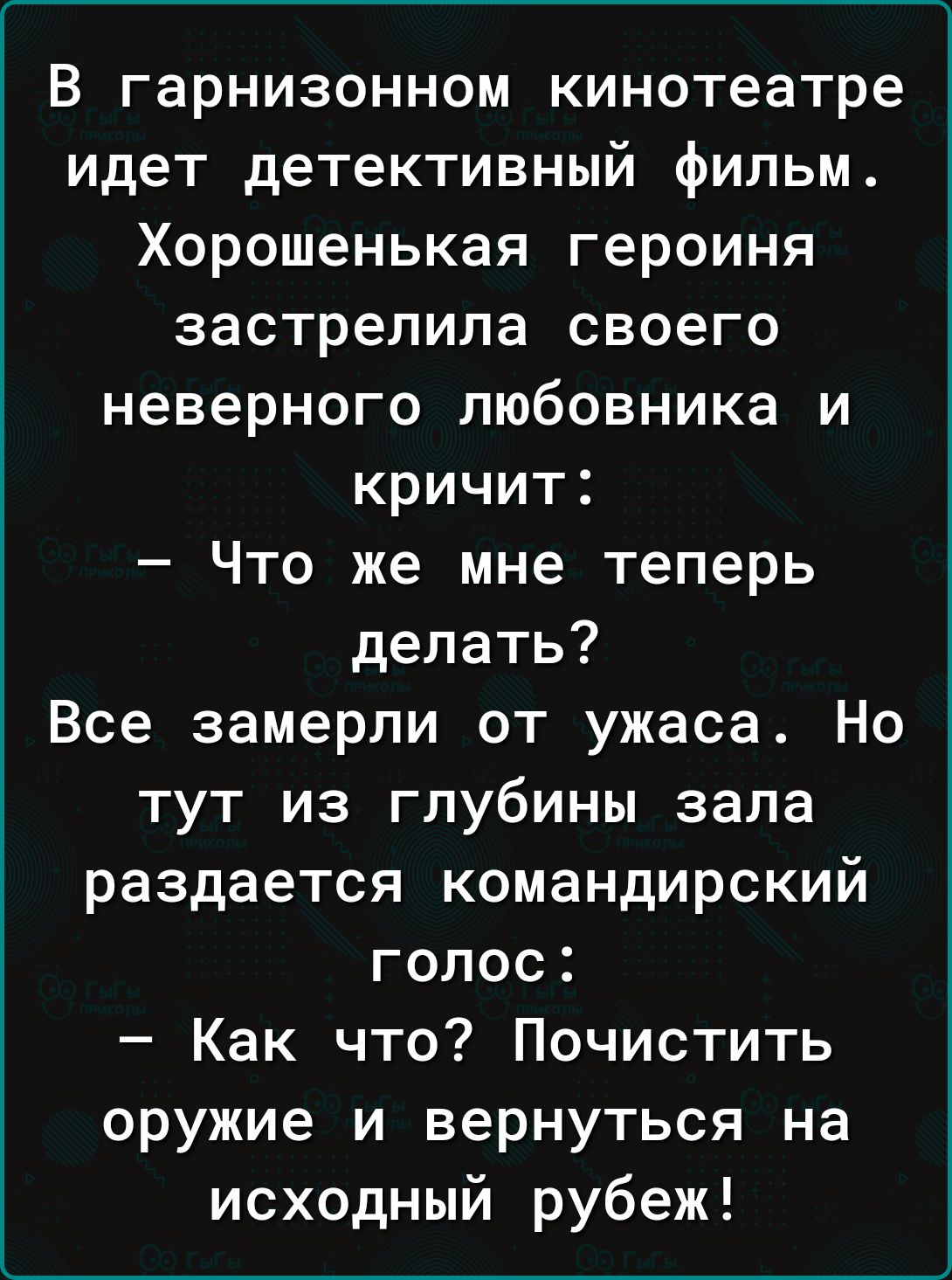 В гарнизонном кинотеатре идет детективный фильм Хорошенькая героиня застрелила своего неверного любовника и кричит Что же мне теперь делать Все замерли от ужаса Но тут из глубины зала раздается командирский голос Как что Почистить оружие и вернуться на исходный рубеж