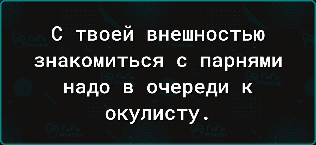 С твоей внешностью знакомиться с парнями надо в очереди к окулисту