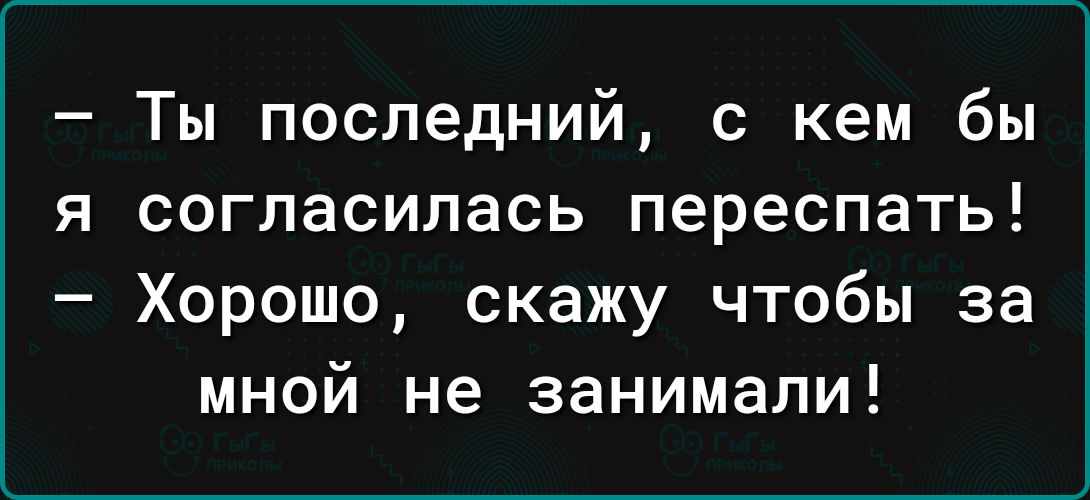 Ты последний с кем бы я согласилась переспать Хорошо скажу чтобы за мной не занимали