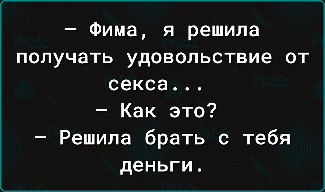 Фима я решила получать удовольствие от секса Как это Решила брать с тебя деньги