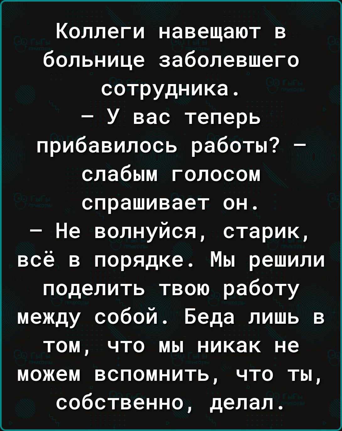 Коллеги навещают в больнице заболевшего сотрудника У вас теперь прибавилось работы слабым голосом спрашивает он Не волнуйся старик всё в порядке Мы решили поделить твою работу между собой Беда лишь в том что мы никак не можем вспомнить что Тты собственно делал