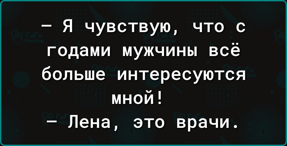 Я чувствую что с годами мужчины всё больше интересуются мной Лена это врачи