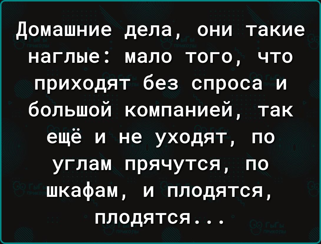 Домашние дела они такие наглые мало того что приходят без спроса и большой компанией так ещё и не уходят по углам прячутся по шкафам и плодятся плодятся