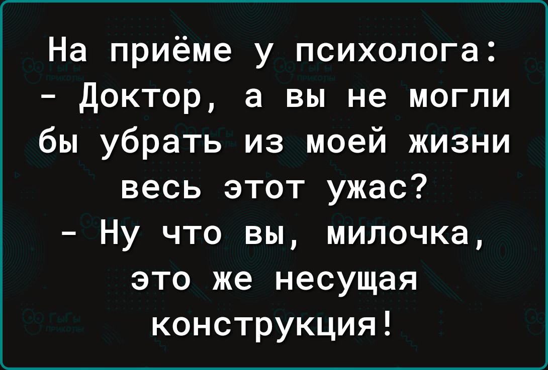 На приёме у психолога Доктор а вы не могли бы убрать из моей жизни весь этот ужас Ну что вы милочка это же несущая конструкция