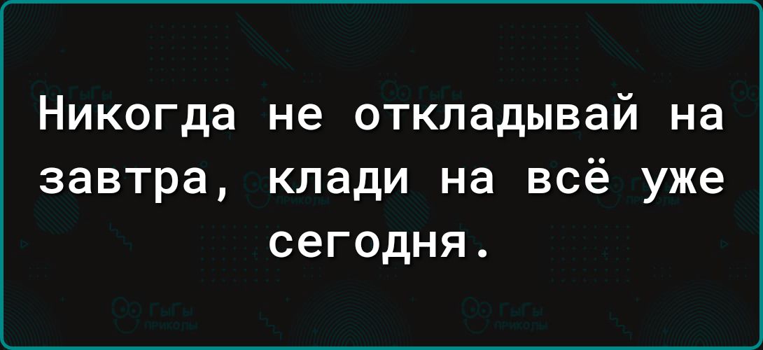 Никогда не откладывай на завтра клади на всё уже сегодня