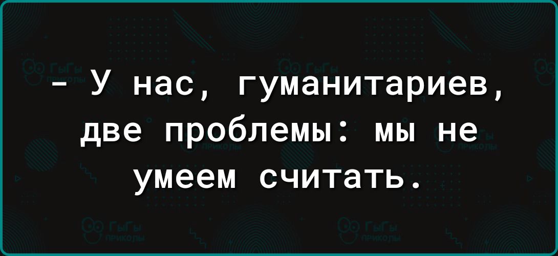 У нас гуманитариев две проблемы мы не умеем считать