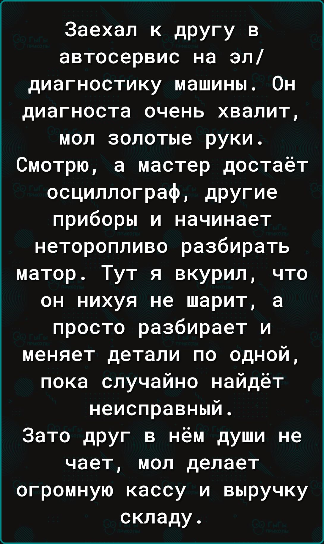 Заехал к другу в автосервис на эл диагностику машины Он диагноста очень хвалит мол золотые руки Смотрю а мастер достаёт осциллограф другие приборы и начинает неторопливо разбирать матор Тут я вкурил что он нихуя не шарит а просто разбирает и меняет детали по одной пока случайно найдёт неисправный Зато друг в нём души не чает мол делает огромную кас